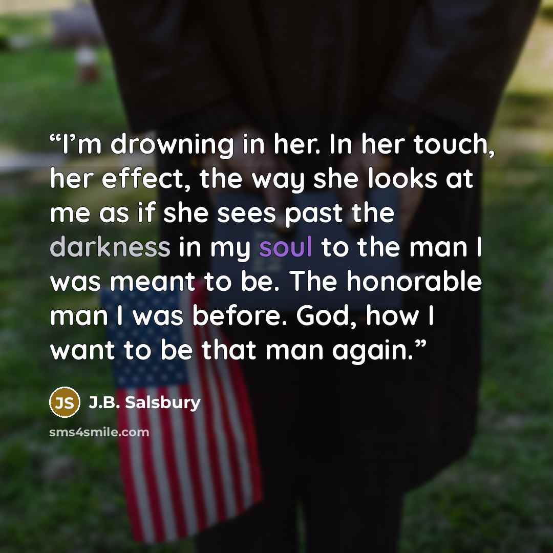 “I’m drowning in her. In her touch, her effect, the way she looks at me as if she sees past the darkness in my soul to the man I was meant to be. The honorable man I was before. God, how I want to be that man again.” quote by J.B. Salsbury