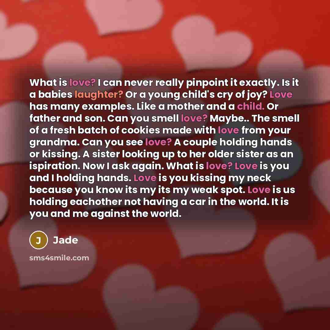 “What is love? I can never really pinpoint it exactly. Is it a babies laughter? Or a young child's cry of joy? Love has many examples. Like a mother and a child. Or father and son. Can you smell love? Maybe.. The smell of a fresh batch of cookies made with love from your grandma. Can you see love?…” quote by Jade