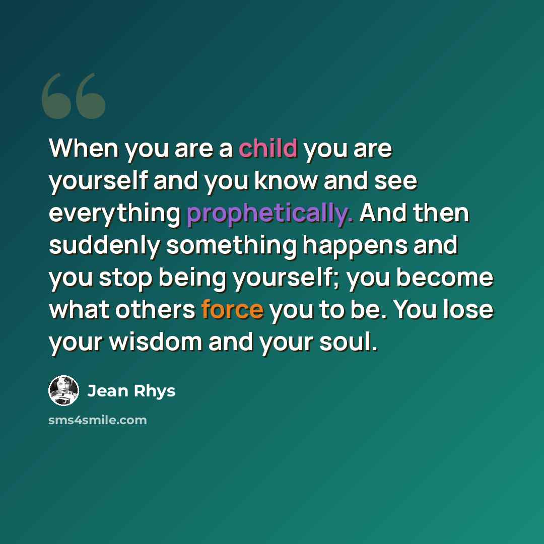 “When you are a child you are yourself and you know and see everything prophetically. And then suddenly something happens and you stop being yourself; you become what others force you to be. You lose your wisdom and your soul.” quote by Jean Rhys