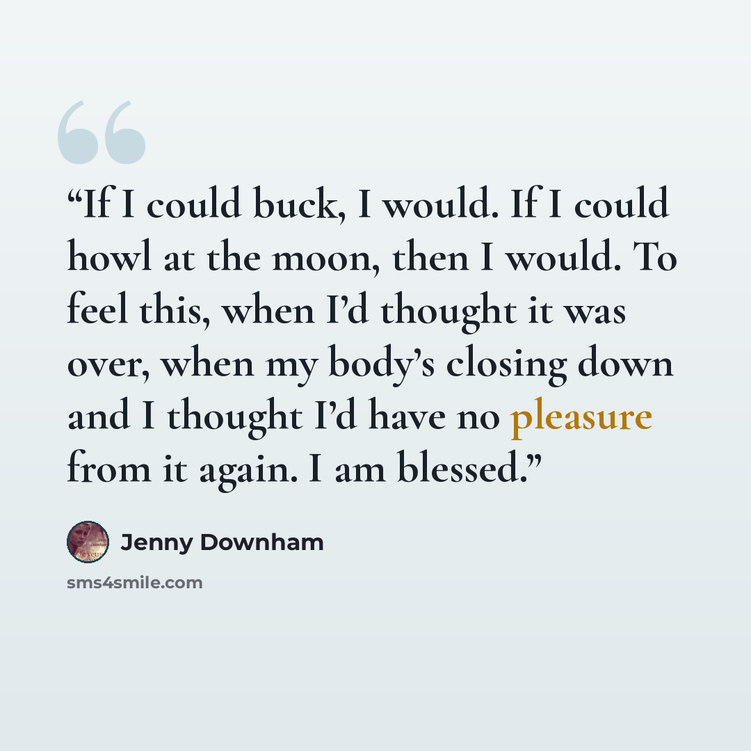 “If I could buck, I would. If I could howl at the moon, then I would. To feel this, when I’d thought it was over, when my body’s closing down and I thought I’d have no pleasure from it again. I am blessed.” quote by Jenny Downham