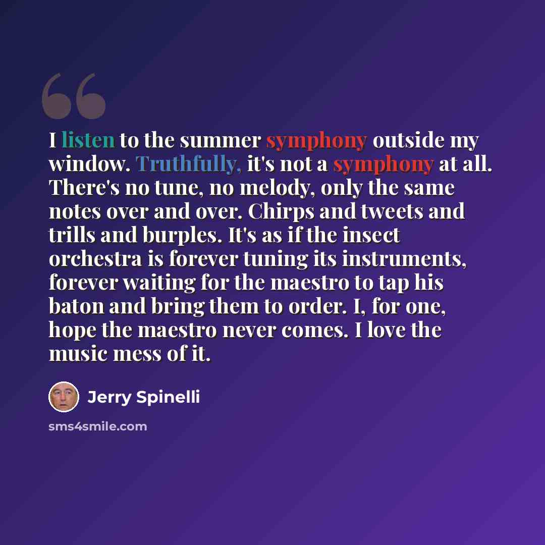 “I listen to the summer symphony outside my window. Truthfully, it's not a symphony at all. There's no tune, no melody, only the same notes over and over. Chirps and tweets and trills and burples. It's as if the insect orchestra is forever tuning its instruments, forever waiting for the maestro to…” quote by Jerry Spinelli