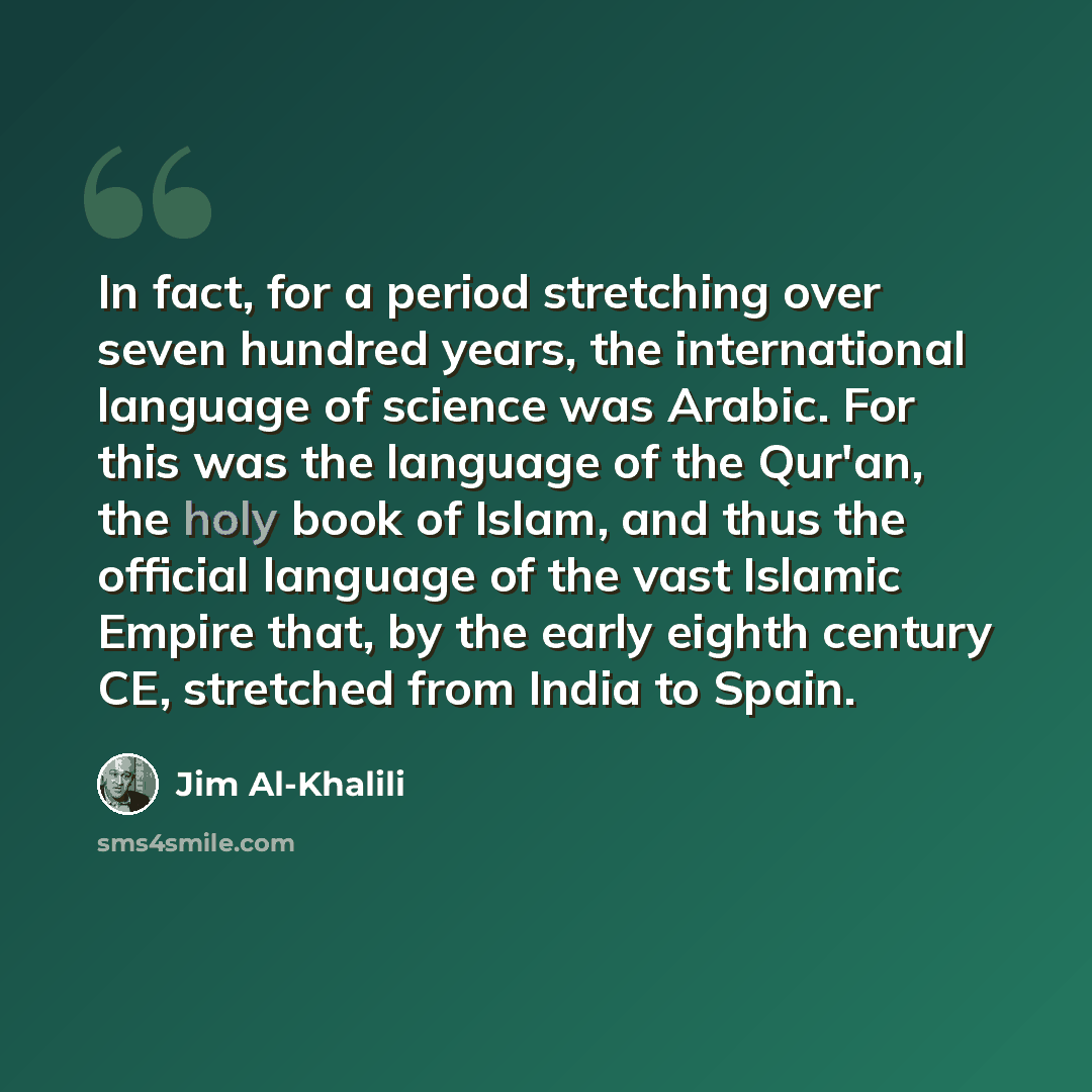 “In fact, for a period stretching over seven hundred years, the international language of science was Arabic. For this was the language of the Qur'an, the holy book of Islam, and thus the official language of the vast Islamic Empire that, by the early eighth century CE, stretched from India to Spain.” quote by Jim Al-Khalili