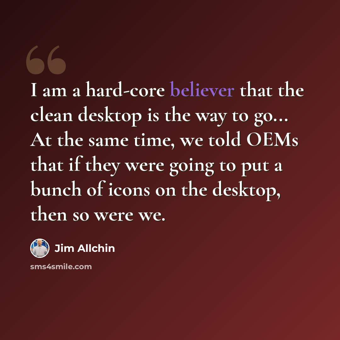 “I am a hard-core believer that the clean desktop is the way to go... At the same time, we told OEMs that if they were going to put a bunch of icons on the desktop, then so were we.” quote by Jim Allchin