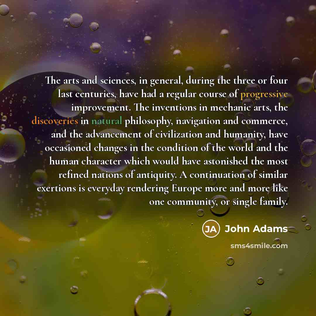 “The arts and sciences, in general, during the three or four last centuries, have had a regular course of progressive improvement. The inventions in mechanic arts, the discoveries in natural philosophy, navigation and commerce, and the advancement of civilization and humanity, have occasioned…” quote by John Adams