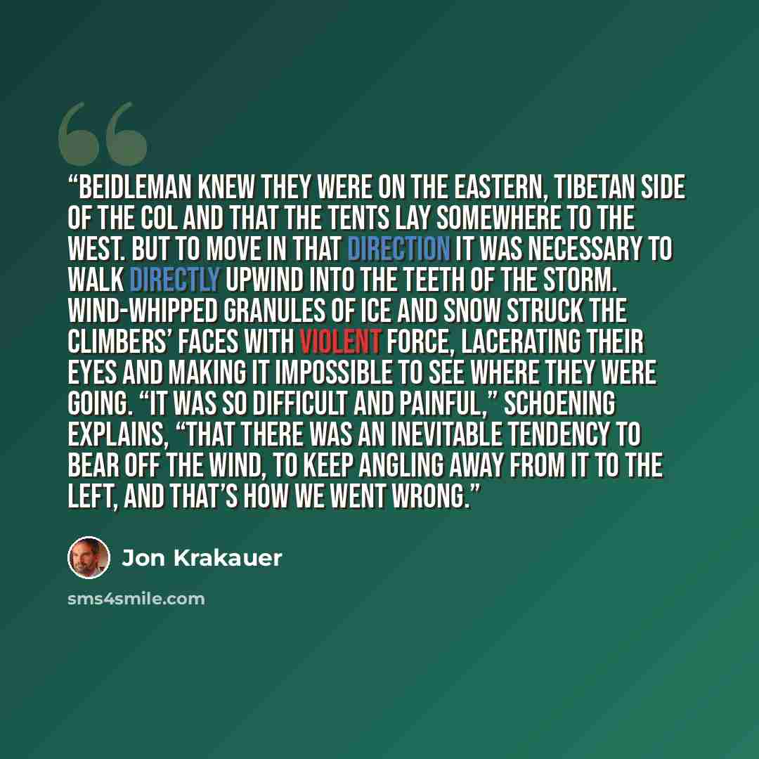 “Beidleman knew they were on the eastern, Tibetan side of the Col and that the tents lay somewhere to the west. But to move in that direction it was necessary to walk directly upwind into the teeth of the storm. Wind-whipped granules of ice and snow struck the climbers’ faces with violent force…” quote by Jon Krakauer