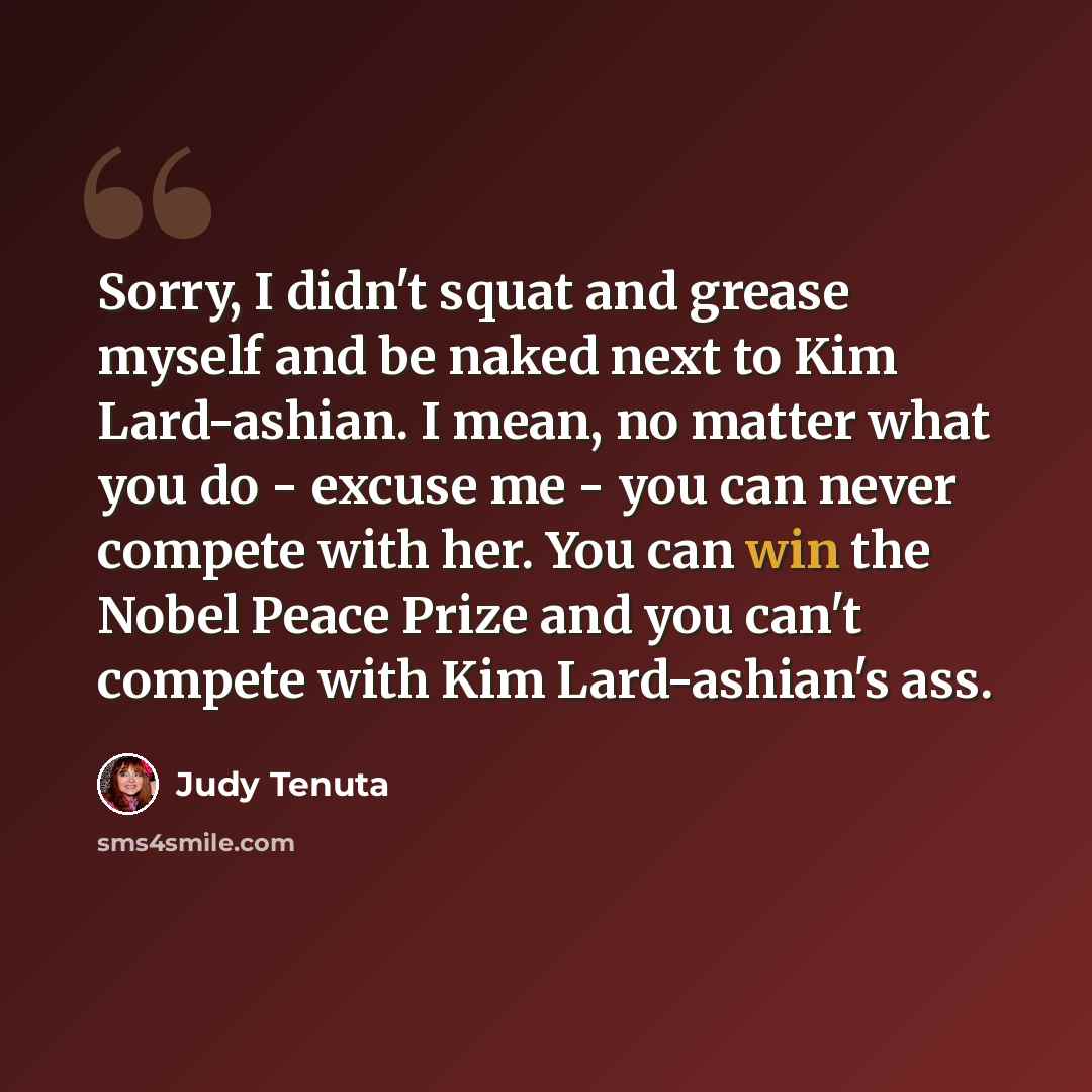 “Sorry, I didn't squat and grease myself and be naked next to Kim Lard-ashian. I mean, no matter what you do - excuse me - you can never compete with her. You can win the Nobel Peace Prize and you can't compete with Kim Lard-ashian's ass.” quote by Judy Tenuta