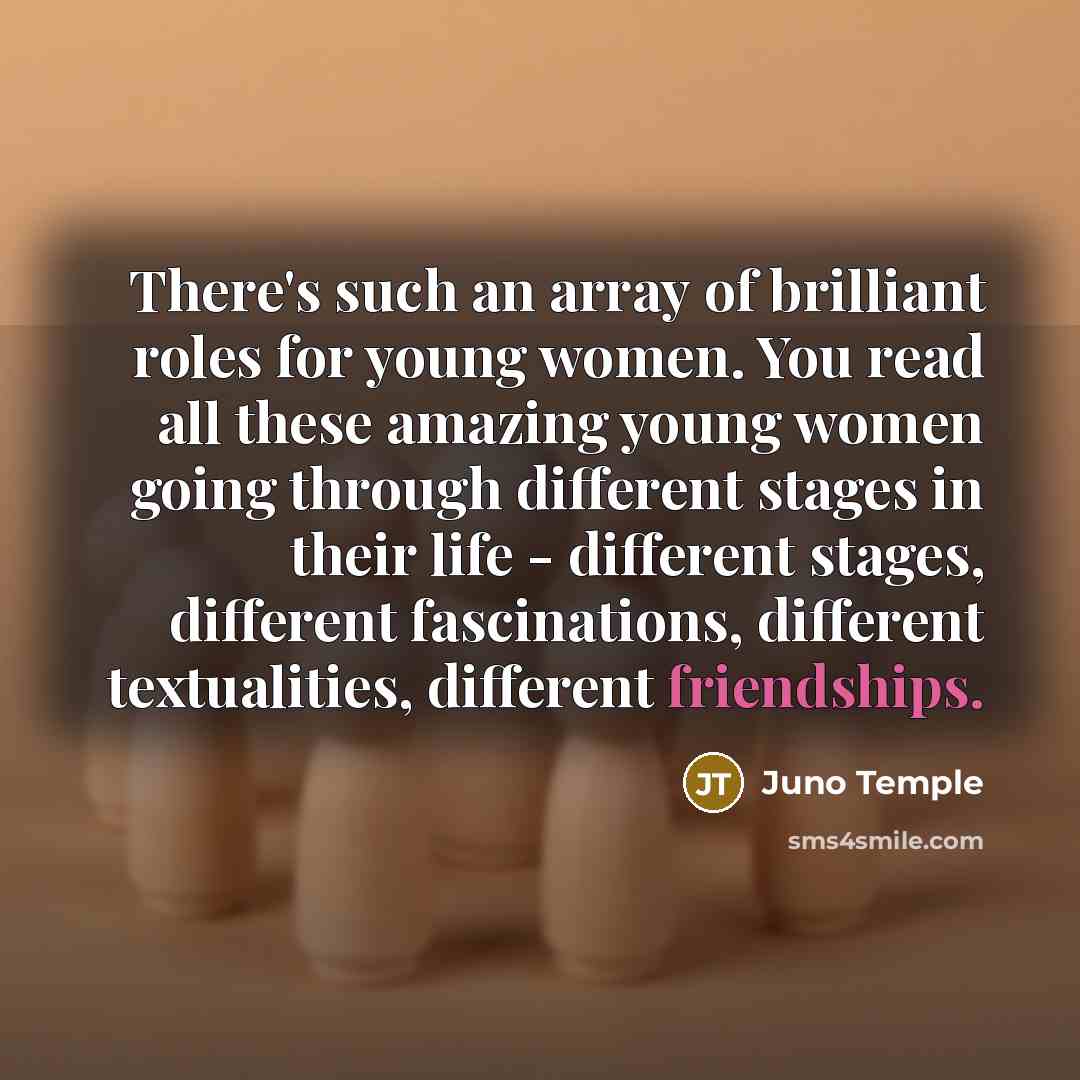 “There's such an array of brilliant roles for young women. You read all these amazing young women going through different stages in their life - different stages, different fascinations, different textualities, different friendships.” quote by Juno Temple