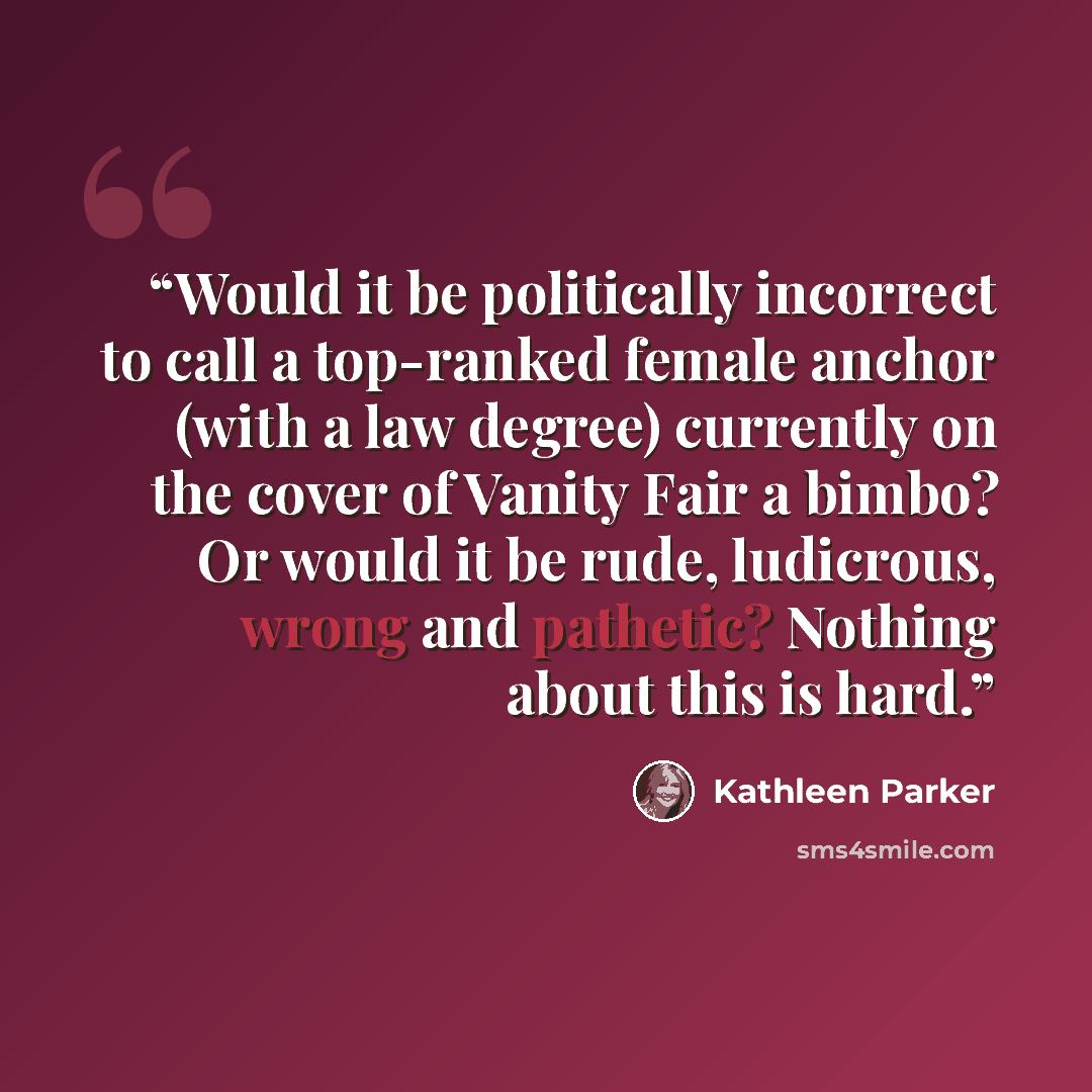 “Would it be politically incorrect to call a top-ranked female anchor (with a law degree) currently on the cover of Vanity Fair a bimbo? Or would it be rude, ludicrous, wrong and pathetic? Nothing about this is hard.” quote by Kathleen Parker