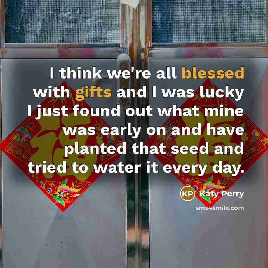 “I think we're all blessed with gifts and I was lucky I just found out what mine was early on and have planted that seed and tried to water it every day.” quote by Katy Perry