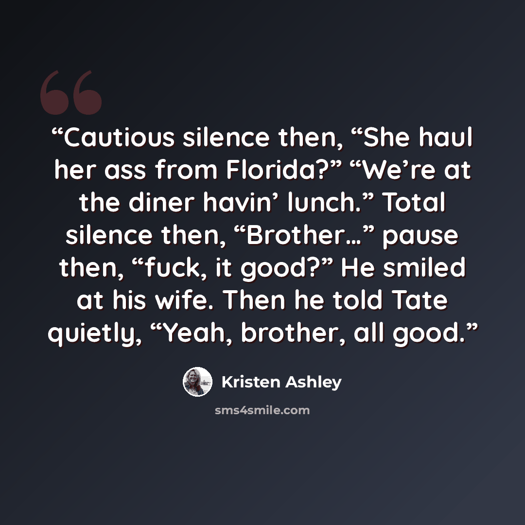 “Cautious silence then, “She haul her ass from Florida?” “We’re at the diner havin’ lunch.” Total silence then, “Brother…” pause then, “fuck, it good?” He smiled at his wife. Then he told Tate quietly, “Yeah, brother, all good.” quote by Kristen Ashley