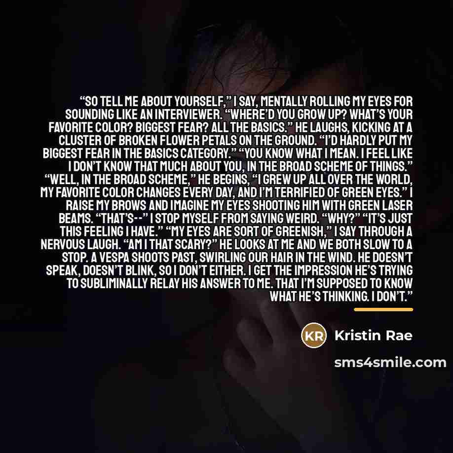 “So tell me about yourself,” I say, mentally rolling my eyes for sounding like an interviewer. “Where’d you grow up? What’s your favorite color? Biggest fear? All the basics.” He laughs, kicking at a cluster of broken flower petals on the ground. “I’d hardly put my biggest fear in the basics…” quote by Kristin Rae