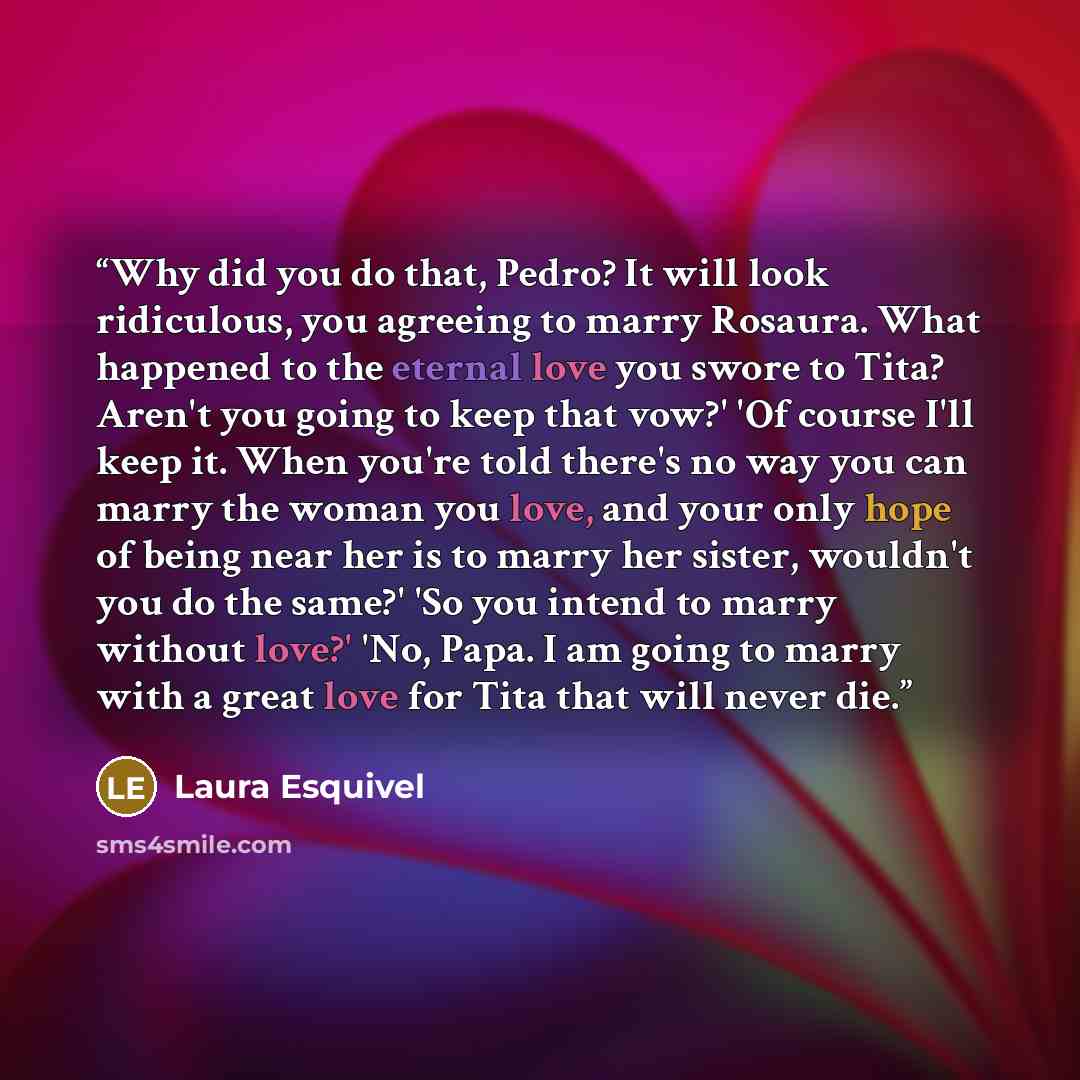 “Why did you do that, Pedro? It will look ridiculous, you agreeing to marry Rosaura. What happened to the eternal love you swore to Tita? Aren't you going to keep that vow?' 'Of course I'll keep it. When you're told there's no way you can marry the woman you love, and your only hope of being near…” quote by Laura Esquivel