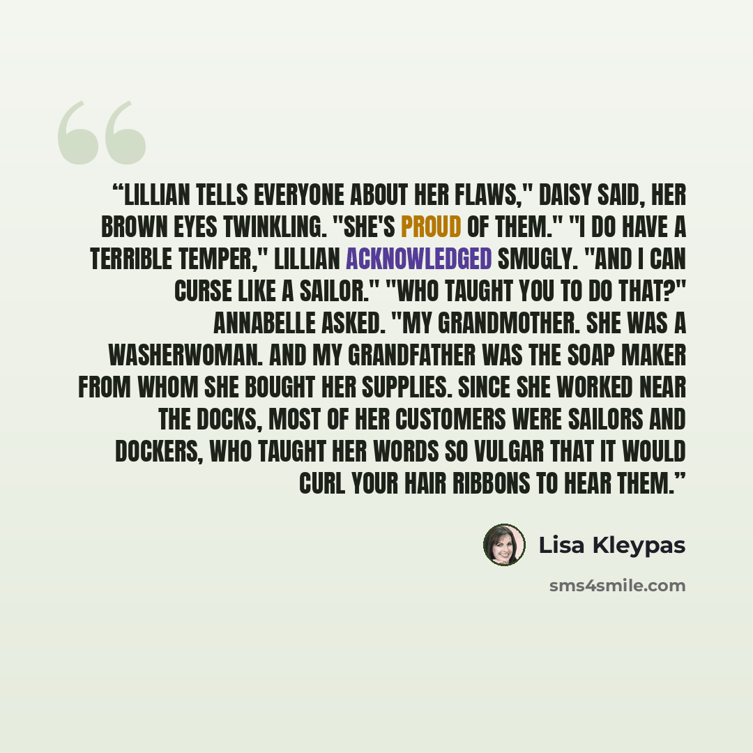 “Lillian tells everyone about her flaws," Daisy said, her brown eyes twinkling. "She's proud of them." "I do have a terrible temper," Lillian acknowledged smugly. "And I can curse like a sailor." "Who taught you to do that?" Annabelle asked. "My grandmother. She was a washerwoman. And my…” quote by Lisa Kleypas