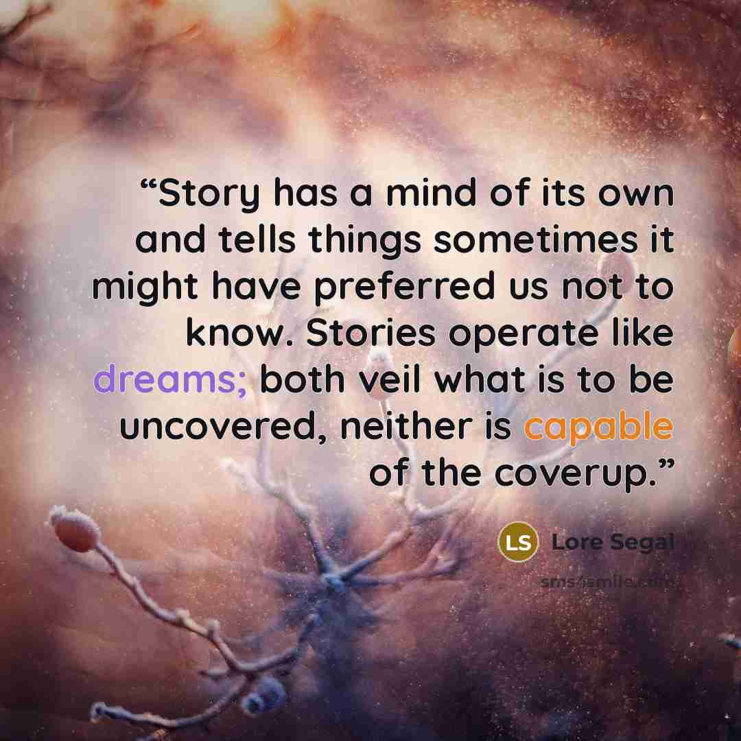 “Story has a mind of its own and tells things sometimes it might have preferred us not to know. Stories operate like dreams; both veil what is to be uncovered, neither is capable of the coverup.” quote by Lore Segal
