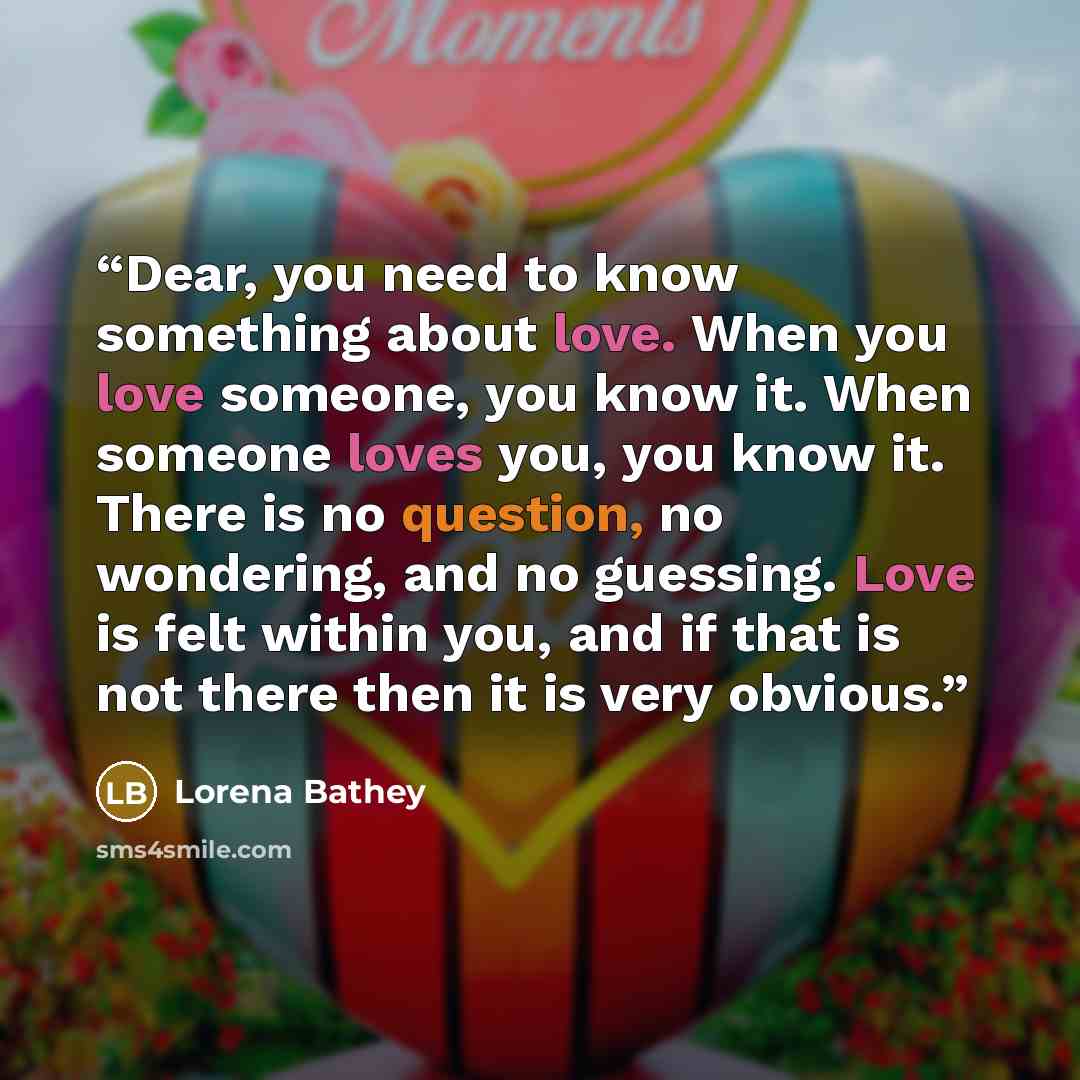 “Dear, you need to know something about love. When you love someone, you know it. When someone loves you, you know it. There is no question, no wondering, and no guessing. Love is felt within you, and if that is not there then it is very obvious.” quote by Lorena Bathey