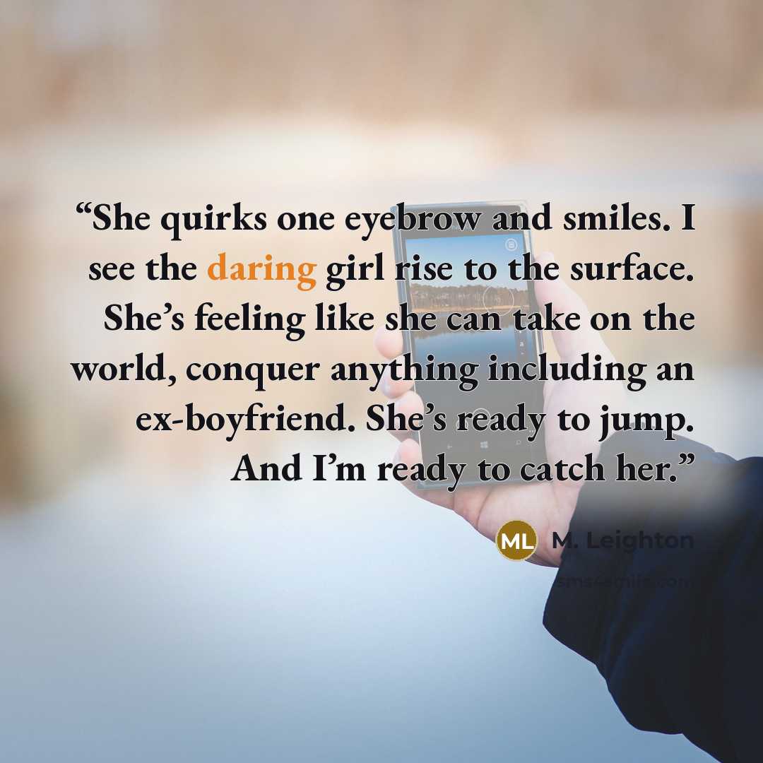 “She quirks one eyebrow and smiles. I see the daring girl rise to the surface. She’s feeling like she can take on the world, conquer anything including an ex-boyfriend. She’s ready to jump. And I’m ready to catch her.” quote by M. Leighton