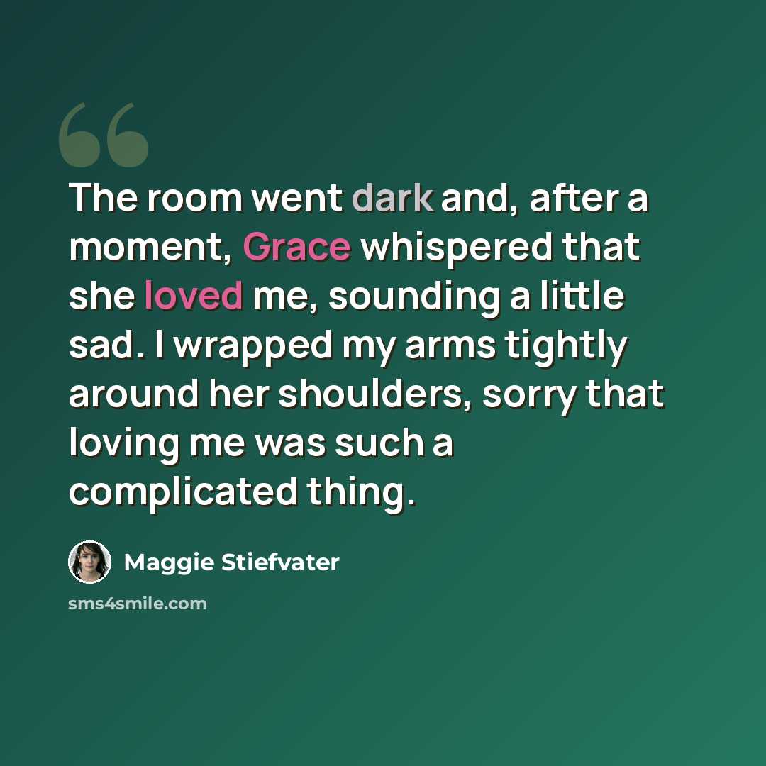 “The room went dark and, after a moment, Grace whispered that she loved me, sounding a little sad. I wrapped my arms tightly around her shoulders, sorry that loving me was such a complicated thing.” quote by Maggie Stiefvater