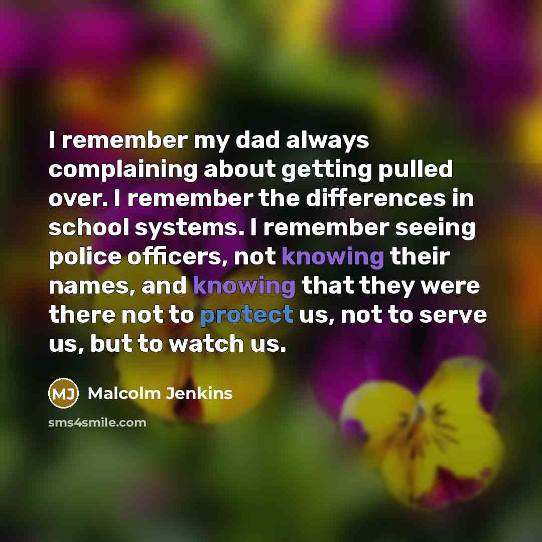 “I remember my dad always complaining about getting pulled over. I remember the differences in school systems. I remember seeing police officers, not knowing their names, and knowing that they were there not to protect us, not to serve us, but to watch us.” quote by Malcolm Jenkins