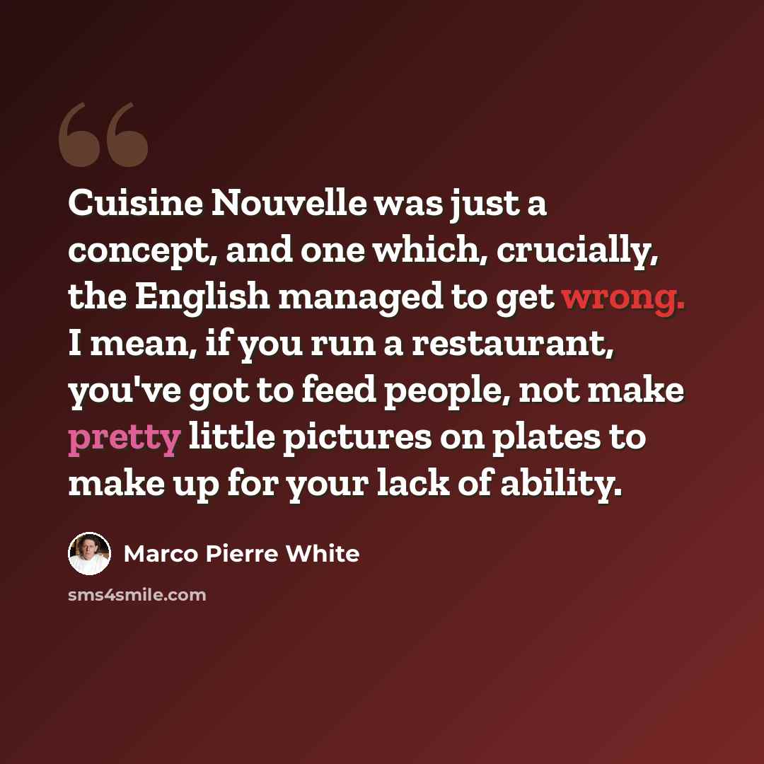 “Cuisine Nouvelle was just a concept, and one which, crucially, the English managed to get wrong. I mean, if you run a restaurant, you've got to feed people, not make pretty little pictures on plates to make up for your lack of ability.” quote by Marco Pierre White
