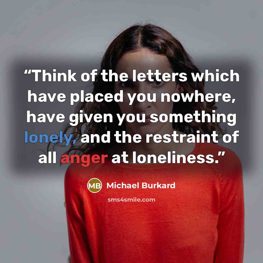 “Think of the letters which have placed you nowhere, have given you something lonely, and the restraint of all anger at loneliness.” quote by Michael Burkard