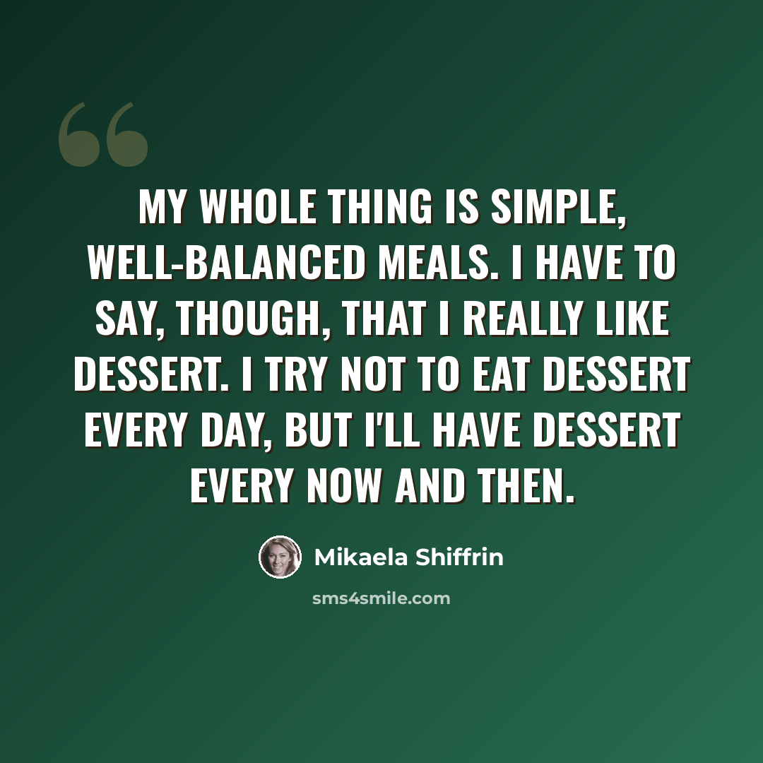“My whole thing is simple, well-balanced meals. I have to say, though, that I really like dessert. I try not to eat dessert every day, but I'll have dessert every now and then.” quote by Mikaela Shiffrin