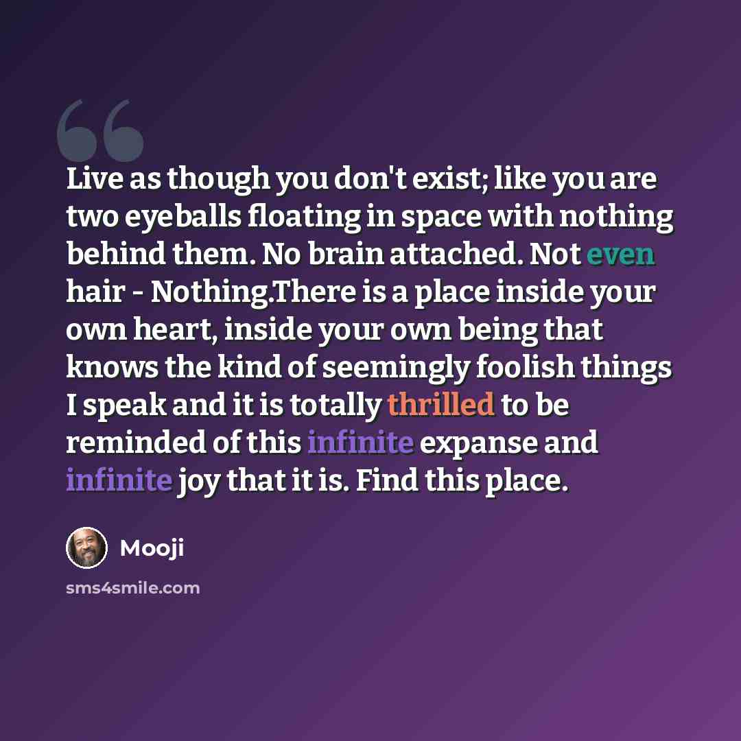 “Live as though you don't exist; like you are two eyeballs floating in space with nothing behind them. No brain attached. Not even hair - Nothing.There is a place inside your own heart, inside your own being that knows the kind of seemingly foolish things I speak and it is totally thrilled to be…” quote by Mooji