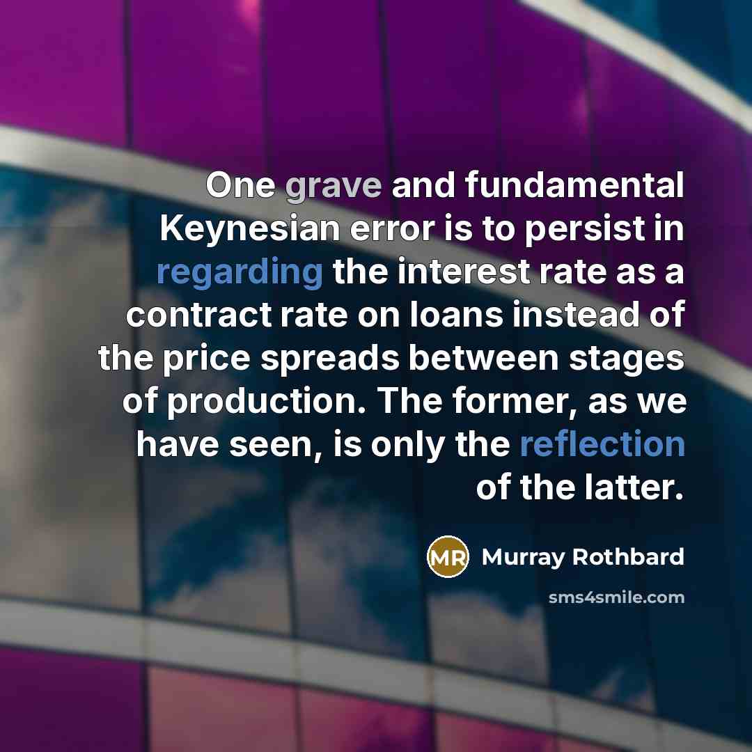 “One grave and fundamental Keynesian error is to persist in regarding the interest rate as a contract rate on loans instead of the price spreads between stages of production. The former, as we have seen, is only the reflection of the latter.” quote by Murray Rothbard
