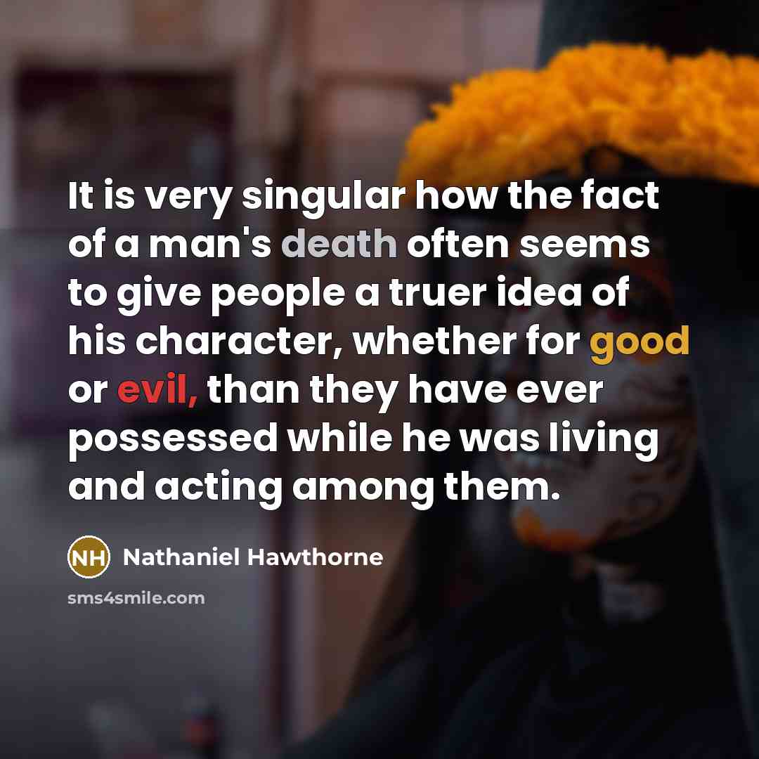 “It is very singular how the fact of a man's death often seems to give people a truer idea of his character, whether for good or evil, than they have ever possessed while he was living and acting among them.” quote by Nathaniel Hawthorne