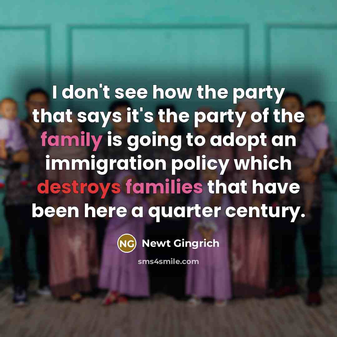 “I don't see how the party that says it's the party of the family is going to adopt an immigration policy which destroys families that have been here a quarter century.” quote by Newt Gingrich