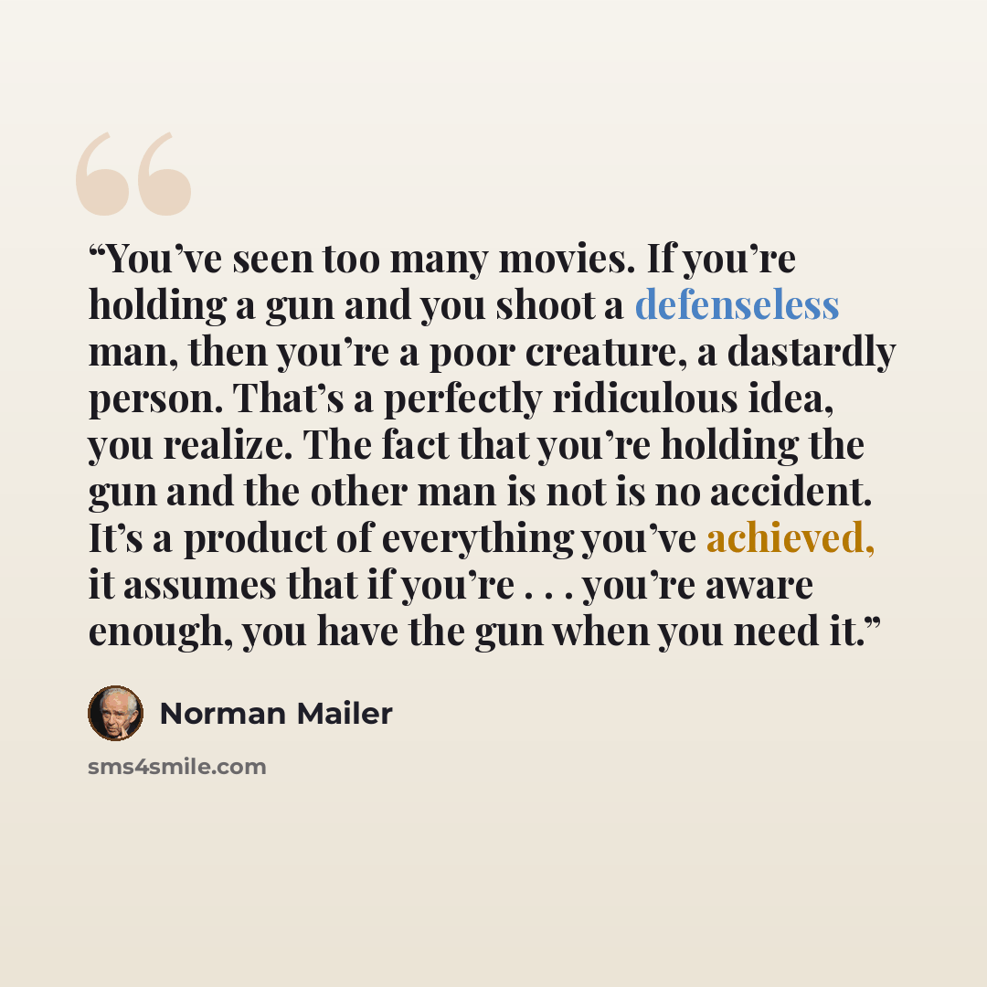 “You’ve seen too many movies. If you’re holding a gun and you shoot a defenseless man, then you’re a poor creature, a dastardly person. That’s a perfectly ridiculous idea, you realize. The fact that you’re holding the gun and the other man is not is no accident. It’s a product of everything you’ve…” quote by Norman Mailer