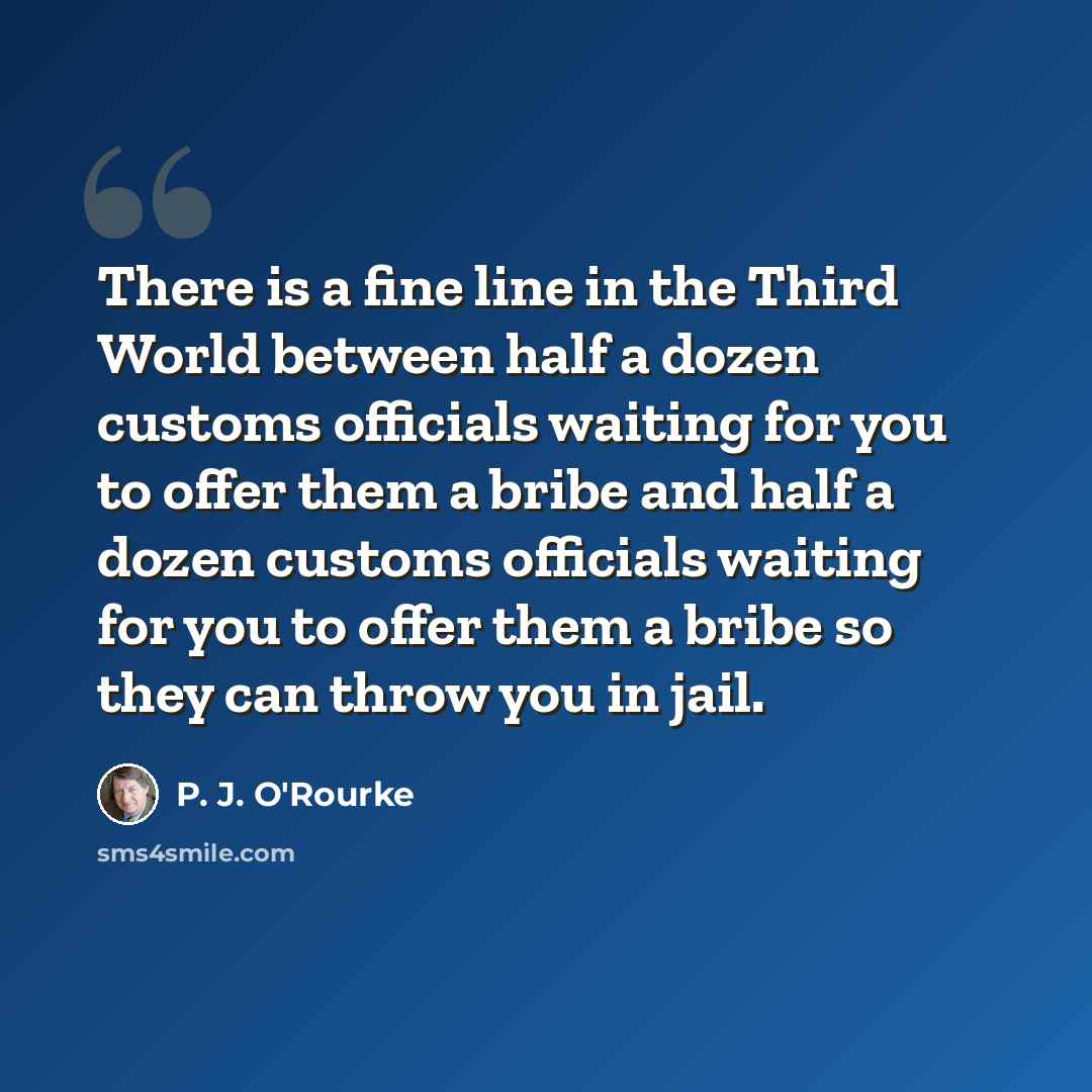 “There is a fine line in the Third World between half a dozen customs officials waiting for you to offer them a bribe and half a dozen customs officials waiting for you to offer them a bribe so they can throw you in jail.” quote by P. J. O'Rourke