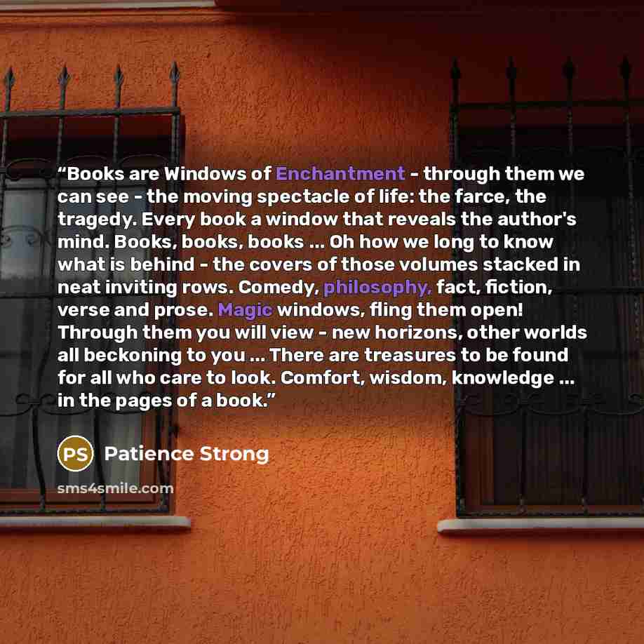 “Books are Windows of Enchantment - through them we can see - the moving spectacle of life: the farce, the tragedy. Every book a window that reveals the author's mind. Books, books, books ... Oh how we long to know what is behind - the covers of those volumes stacked in neat inviting rows. Comedy…” quote by Patience Strong
