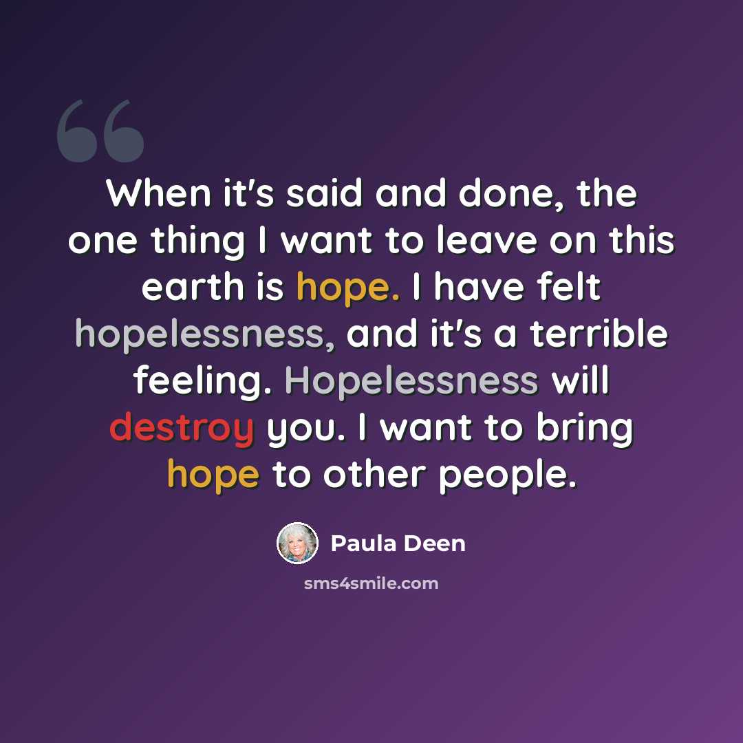 “When it's said and done, the one thing I want to leave on this earth is hope. I have felt hopelessness, and it's a terrible feeling. Hopelessness will destroy you. I want to bring hope to other people.” quote by Paula Deen