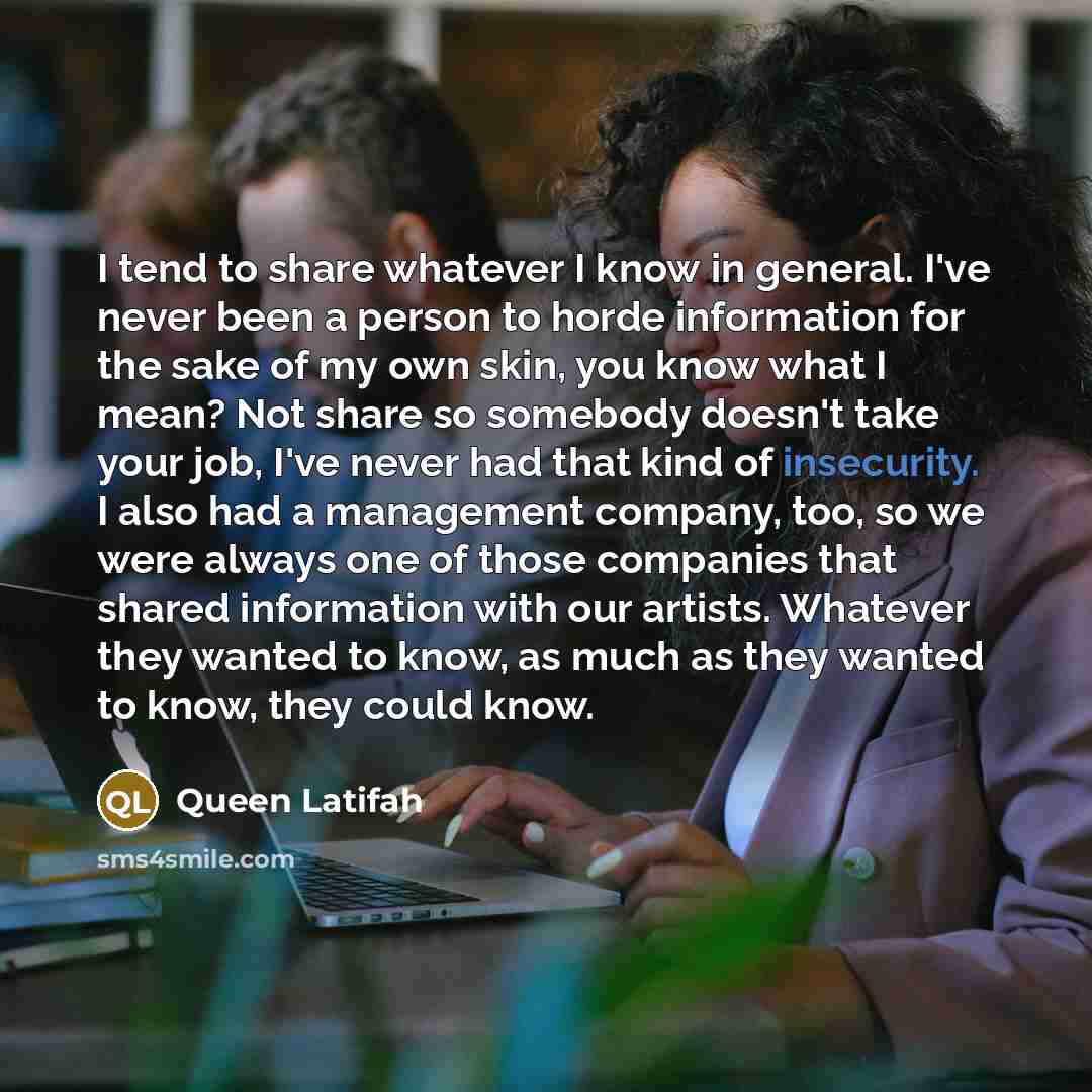 “I tend to share whatever I know in general. I've never been a person to horde information for the sake of my own skin, you know what I mean? Not share so somebody doesn't take your job, I've never had that kind of insecurity. I also had a management company, too, so we were always one of those…” quote by Queen Latifah