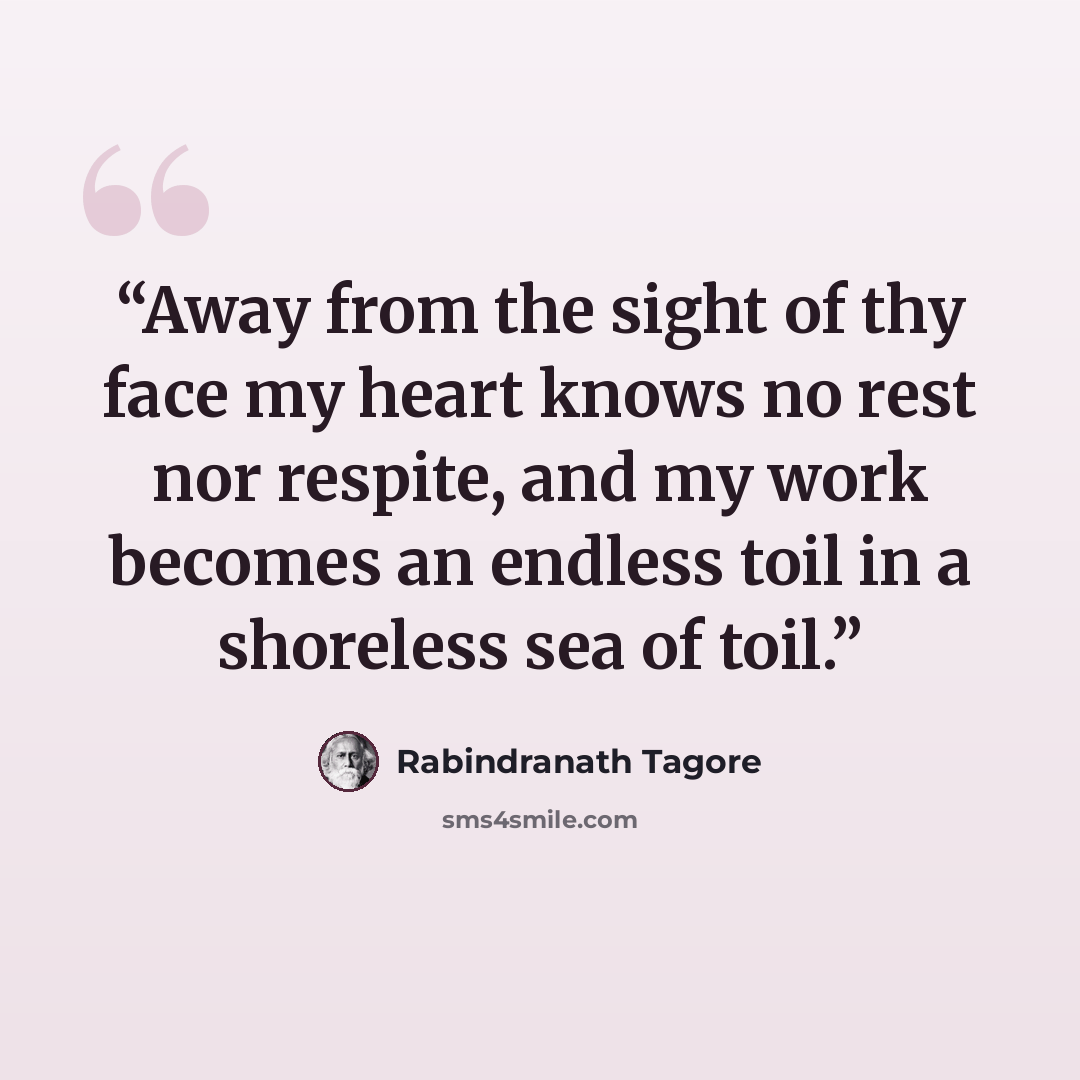 “Away from the sight of thy face my heart knows no rest nor respite, and my work becomes an endless toil in a shoreless sea of toil.” quote by Rabindranath Tagore