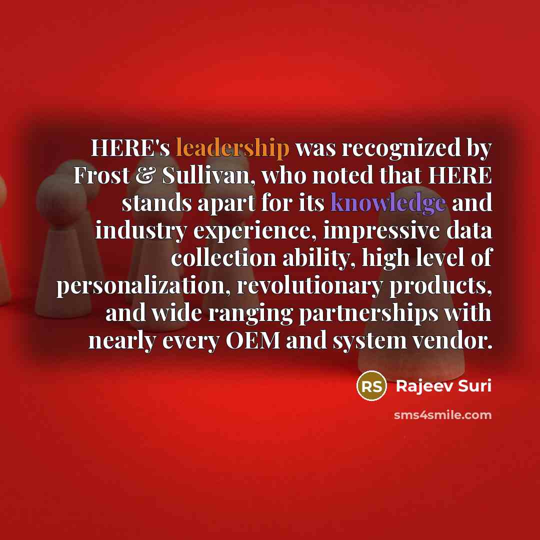 “HERE's leadership was recognized by Frost & Sullivan, who noted that HERE stands apart for its knowledge and industry experience, impressive data collection ability, high level of personalization, revolutionary products, and wide ranging partnerships with nearly every OEM and system vendor.” quote by Rajeev Suri