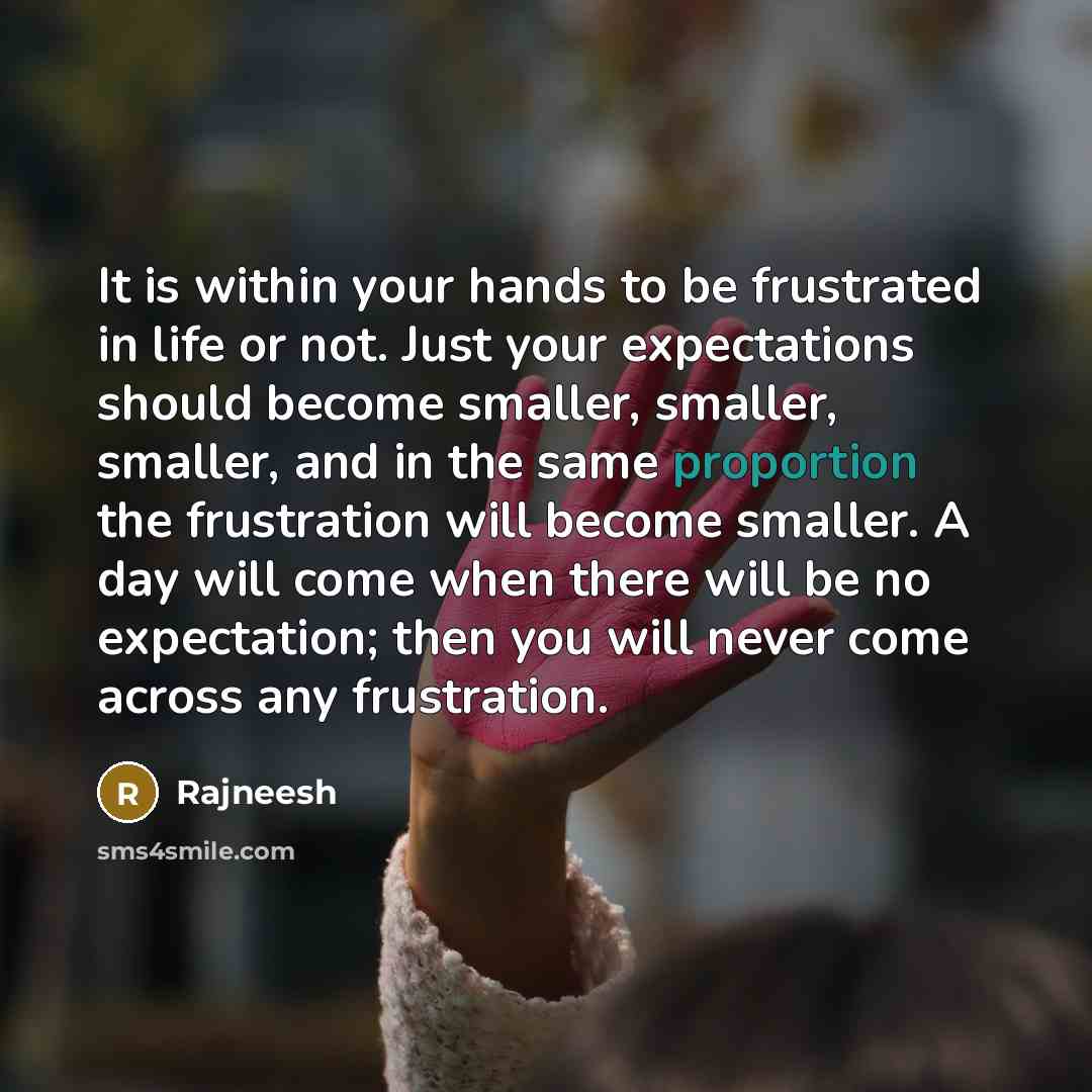 “It is within your hands to be frustrated in life or not. Just your expectations should become smaller, smaller, smaller, and in the same proportion the frustration will become smaller. A day will come when there will be no expectation; then you will never come across any frustration.” quote by Rajneesh