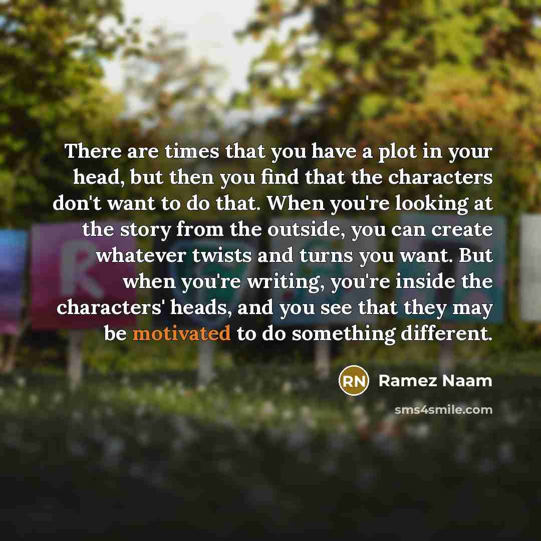 “There are times that you have a plot in your head, but then you find that the characters don't want to do that. When you're looking at the story from the outside, you can create whatever twists and turns you want. But when you're writing, you're inside the characters' heads, and you see that they…” quote by Ramez Naam