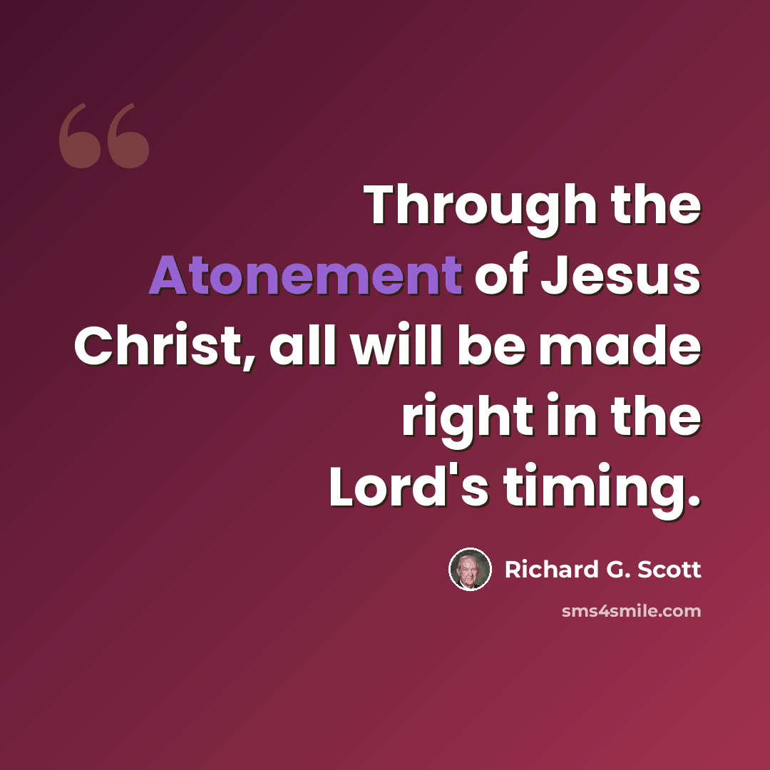 “Through the Atonement of Jesus Christ, all will be made right in the Lord's timing.” quote by Richard G. Scott
