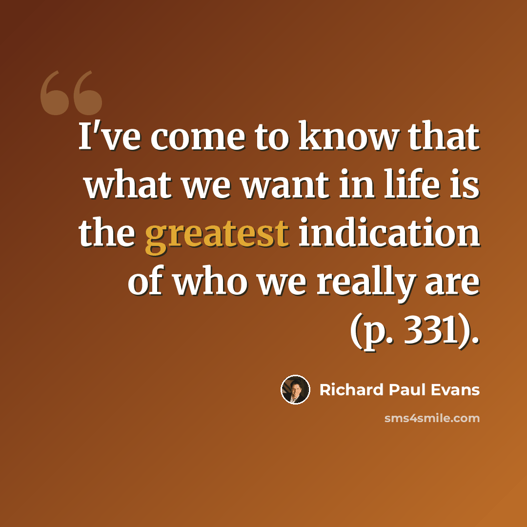 “I've come to know that what we want in life is the greatest indication of who we really are (p. 331).” quote by Richard Paul Evans