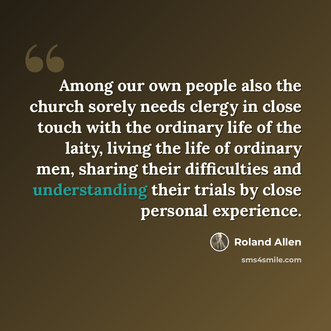 “Among our own people also the church sorely needs clergy in close touch with the ordinary life of the laity, living the life of ordinary men, sharing their difficulties and understanding their trials by close personal experience.” quote by Roland Allen