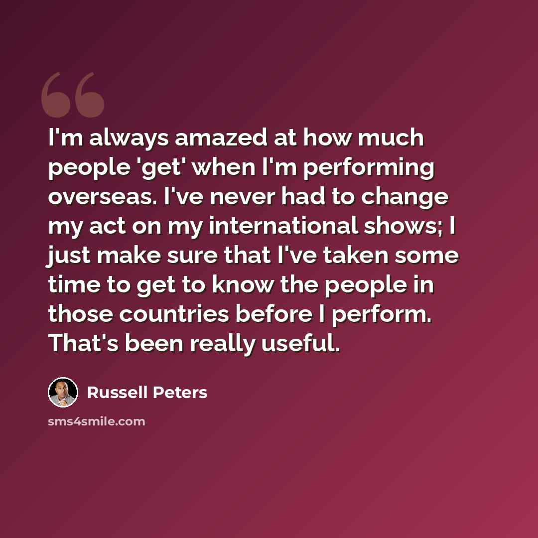 “I'm always amazed at how much people 'get' when I'm performing overseas. I've never had to change my act on my international shows; I just make sure that I've taken some time to get to know the people in those countries before I perform. That's been really useful.” quote by Russell Peters