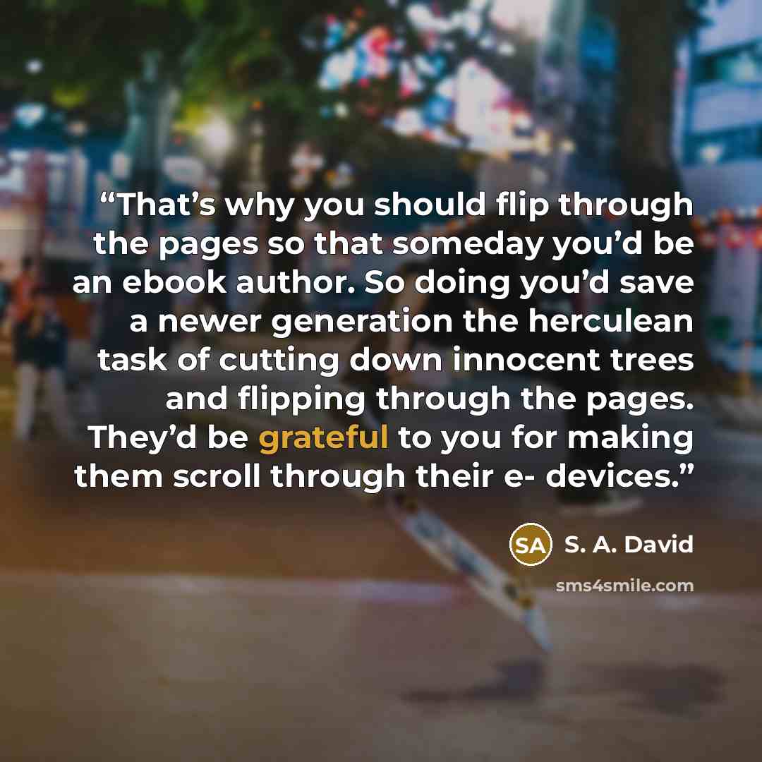 “That’s why you should flip through the pages so that someday you’d be an ebook author. So doing you’d save a newer generation the herculean task of cutting down innocent trees and flipping through the pages. They’d be grateful to you for making them scroll through their e- devices.” quote by S. A. David