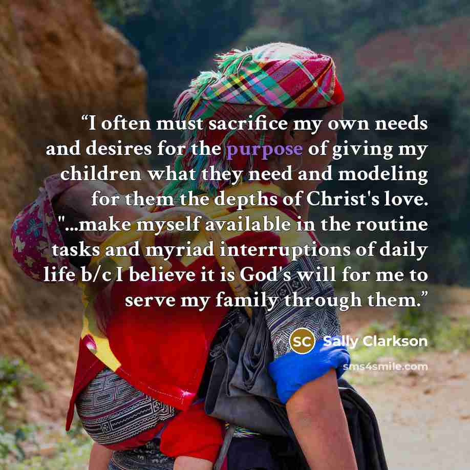 “I often must sacrifice my own needs and desires for the purpose of giving my children what they need and modeling for them the depths of Christ's love. "...make myself available in the routine tasks and myriad interruptions of daily life b/c I believe it is God's will for me to serve my family…” quote by Sally Clarkson