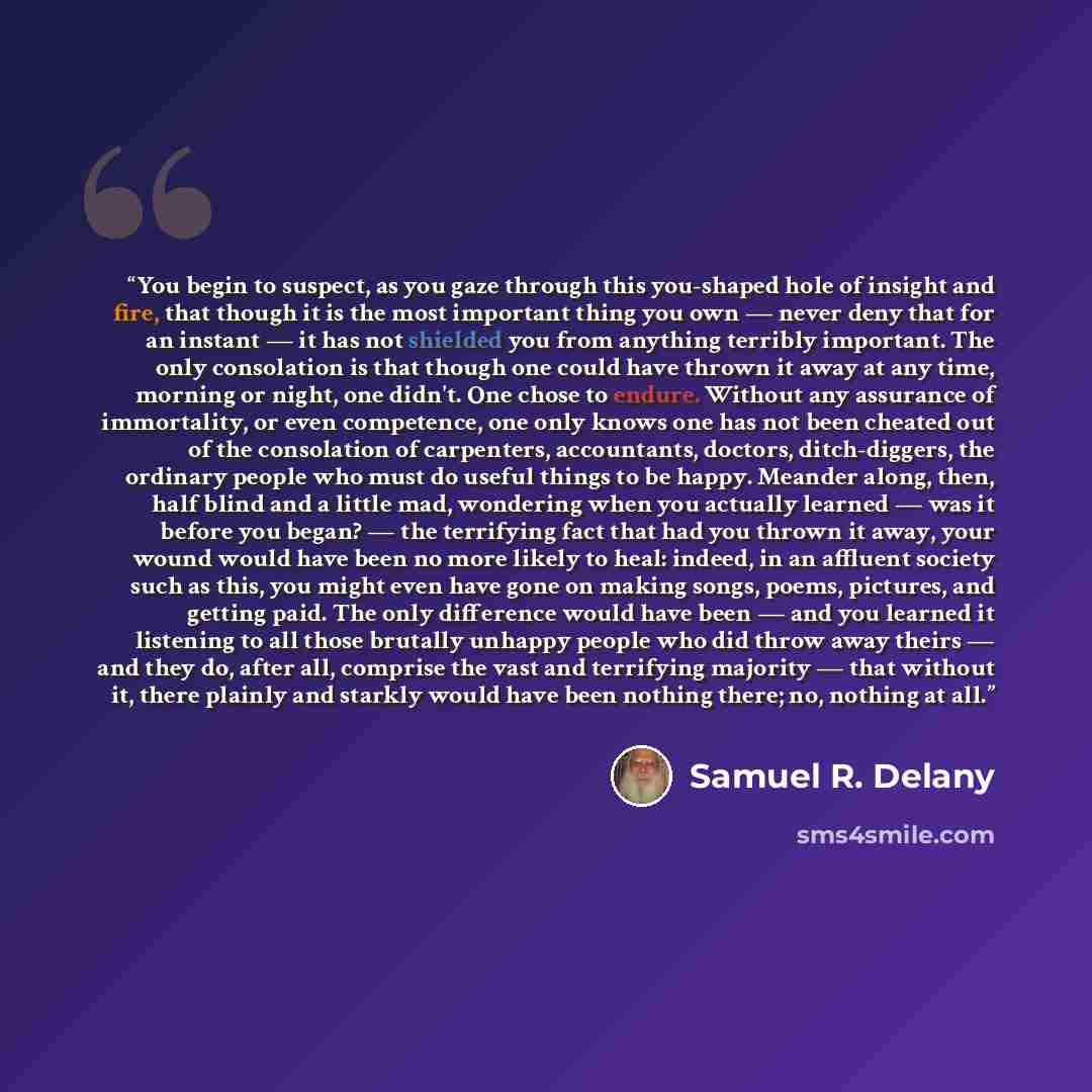 “You begin to suspect, as you gaze through this you-shaped hole of insight and fire, that though it is the most important thing you own — never deny that for an instant — it has not shielded you from anything terribly important. The only consolation is that though one could have thrown it away at…” quote by Samuel R. Delany
