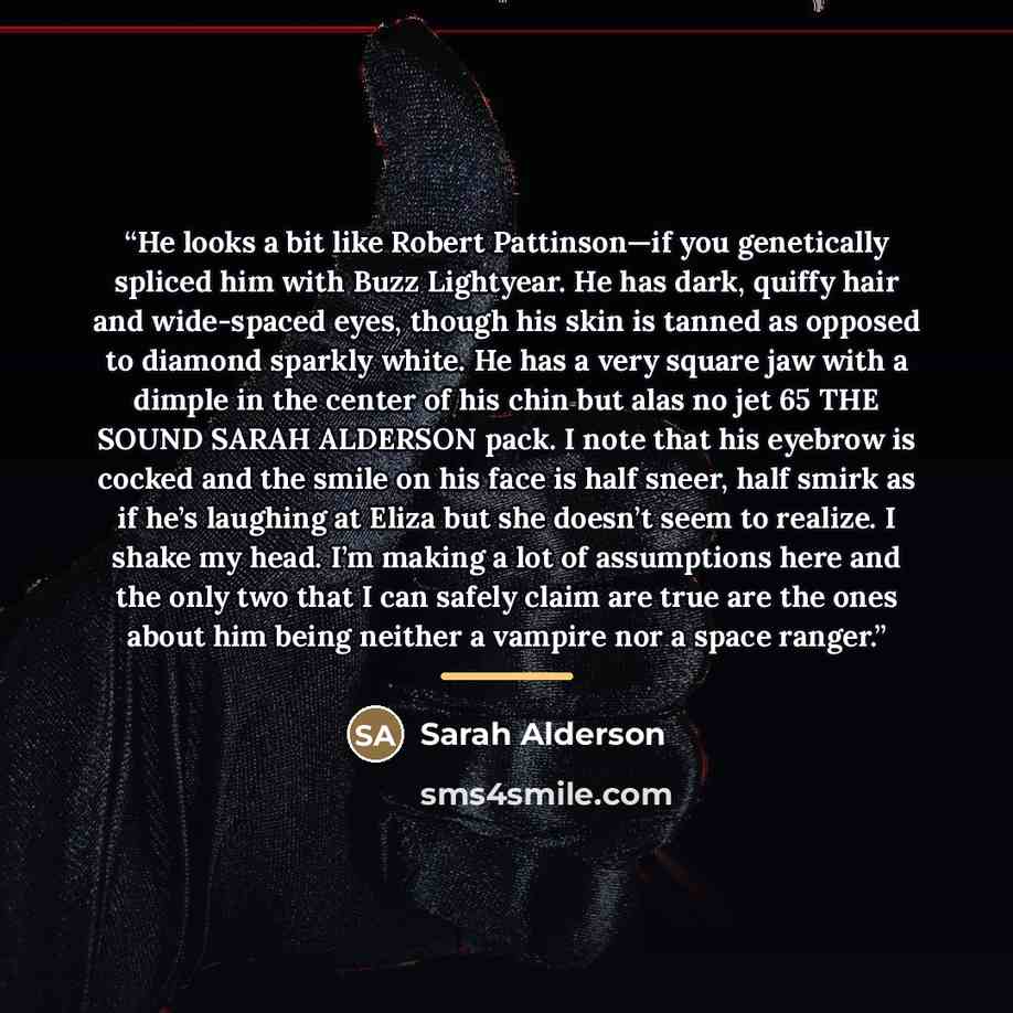 “He looks a bit like Robert Pattinson—if you genetically spliced him with Buzz Lightyear. He has dark, quiffy hair and wide-spaced eyes, though his skin is tanned as opposed to diamond sparkly white. He has a very square jaw with a dimple in the center of his chin but alas no jet 65 THE SOUND SARAH…” quote by Sarah Alderson