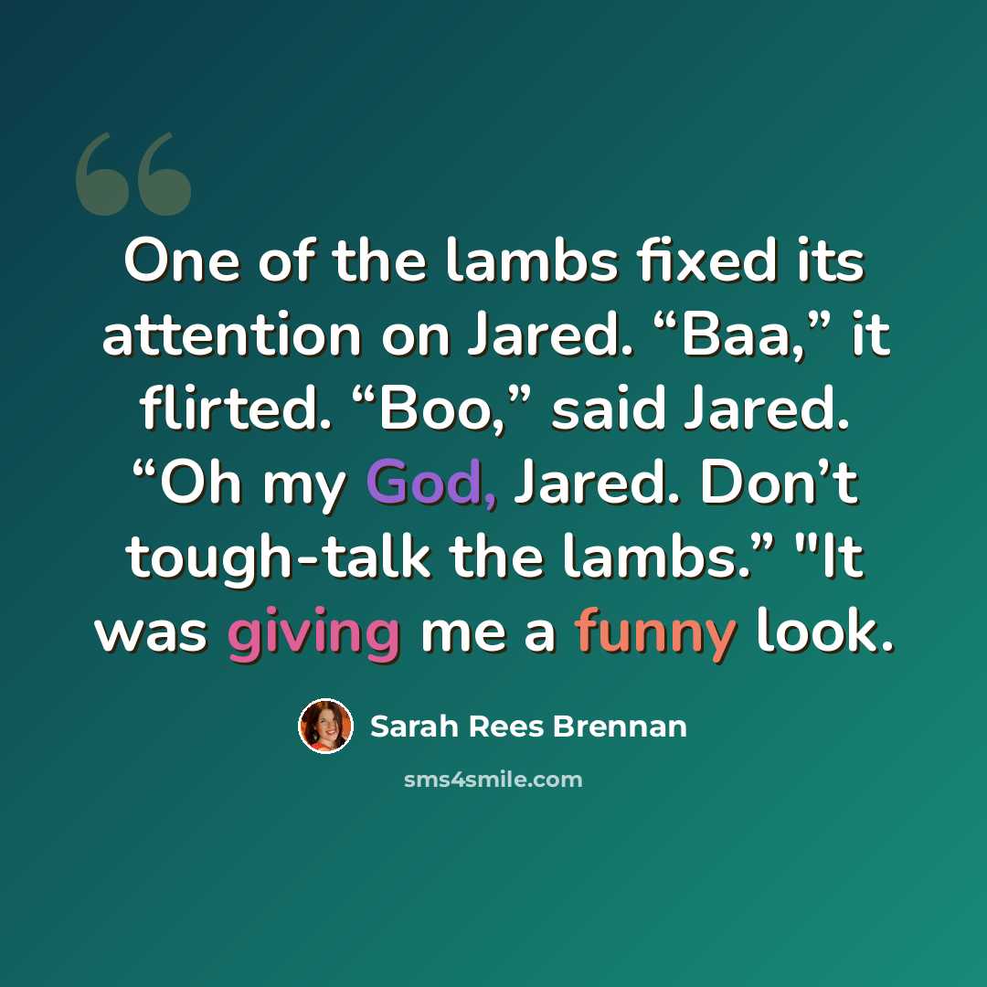 “One of the lambs fixed its attention on Jared. “Baa,” it flirted. “Boo,” said Jared. “Oh my God, Jared. Don’t tough-talk the lambs.” "It was giving me a funny look.” quote by Sarah Rees Brennan