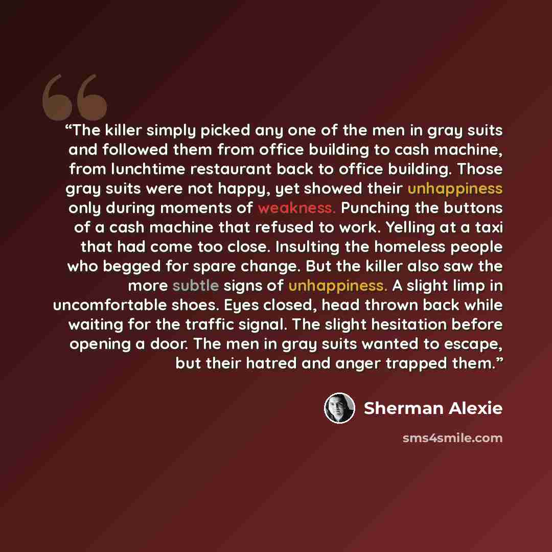 “The killer simply picked any one of the men in gray suits and followed them from office building to cash machine, from lunchtime restaurant back to office building. Those gray suits were not happy, yet showed their unhappiness only during moments of weakness. Punching the buttons of a cash machine…” quote by Sherman Alexie