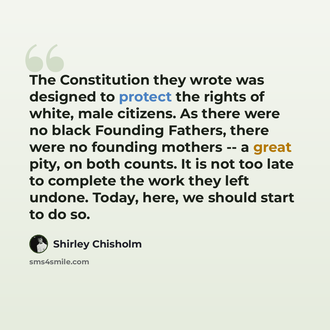 “The Constitution they wrote was designed to protect the rights of white, male citizens. As there were no black Founding Fathers, there were no founding mothers -- a great pity, on both counts. It is not too late to complete the work they left undone. Today, here, we should start to do so.” quote by Shirley Chisholm