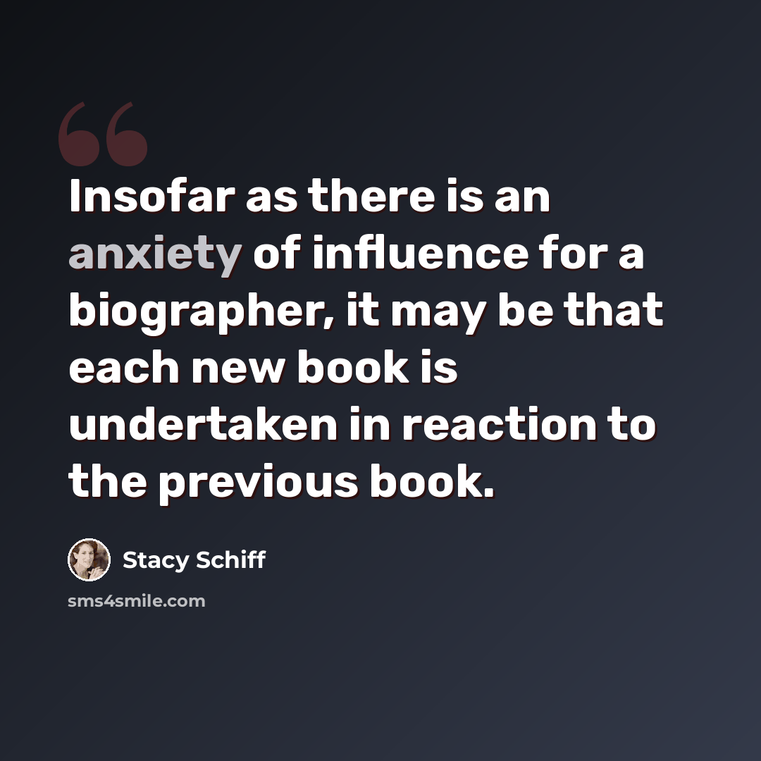 “Insofar as there is an anxiety of influence for a biographer, it may be that each new book is undertaken in reaction to the previous book.” quote by Stacy Schiff